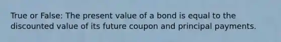 True or False: The present value of a bond is equal to the discounted value of its future coupon and principal payments.