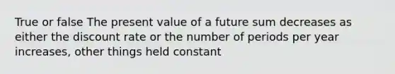 True or false The present value of a future sum decreases as either the discount rate or the number of periods per year increases, other things held constant