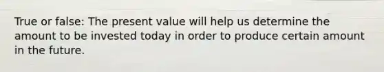 True or false: The present value will help us determine the amount to be invested today in order to produce certain amount in the future.