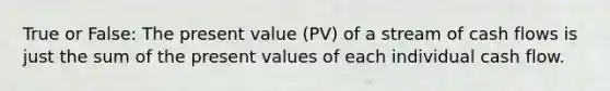 True or False: The present value (PV) of a stream of cash flows is just the sum of the present values of each individual cash flow.