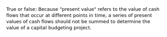 True or false: Because "present value" refers to the value of cash flows that occur at different points in time, a series of present values of cash flows should not be summed to determine the value of a capital budgeting project.