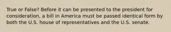 True or False? Before it can be presented to the president for consideration, a bill in America must be passed identical form by both the U.S. house of representatives and the U.S. senate.