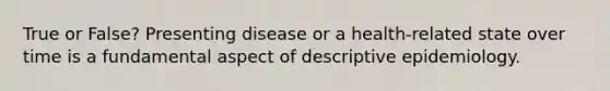 True or False? Presenting disease or a health-related state over time is a fundamental aspect of descriptive epidemiology.