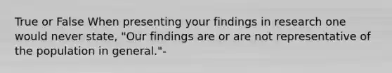 True or False When presenting your findings in research one would never state, "Our findings are or are not representative of the population in general."-