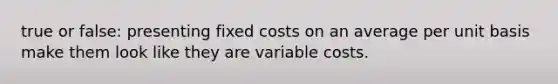 true or false: presenting fixed costs on an average per unit basis make them look like they are variable costs.