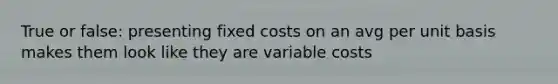 True or false: presenting fixed costs on an avg per unit basis makes them look like they are variable costs