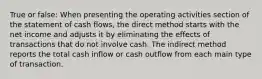 True or false: When presenting the operating activities section of the statement of cash flows, the direct method starts with the net income and adjusts it by eliminating the effects of transactions that do not involve cash. The indirect method reports the total cash inflow or cash outflow from each main type of transaction.