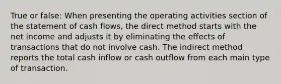 True or false: When presenting the operating activities section of the statement of cash flows, the direct method starts with the net income and adjusts it by eliminating the effects of transactions that do not involve cash. The indirect method reports the total cash inflow or cash outflow from each main type of transaction.