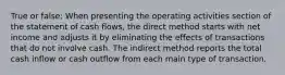 True or false: When presenting the operating activities section of the statement of cash flows, the direct method starts with net income and adjusts it by eliminating the effects of transactions that do not involve cash. The indirect method reports the total cash inflow or cash outflow from each main type of transaction.