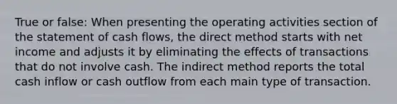 True or false: When presenting the operating activities section of the statement of cash flows, the direct method starts with net income and adjusts it by eliminating the effects of transactions that do not involve cash. The indirect method reports the total cash inflow or cash outflow from each main type of transaction.