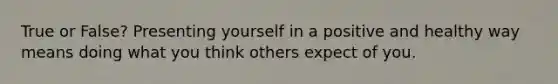 True or False? Presenting yourself in a positive and healthy way means doing what you think others expect of you.