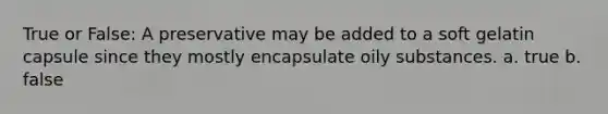 True or False: A preservative may be added to a soft gelatin capsule since they mostly encapsulate oily substances. a. true b. false