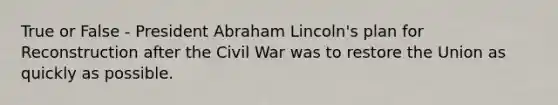 True or False - President Abraham Lincoln's plan for Reconstruction after the Civil War was to restore the Union as quickly as possible.