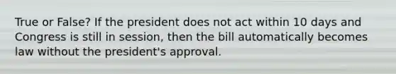 True or False? If the president does not act within 10 days and Congress is still in session, then the bill automatically becomes law without the president's approval.