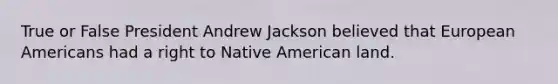 True or False President Andrew Jackson believed that European Americans had a right to Native American land.