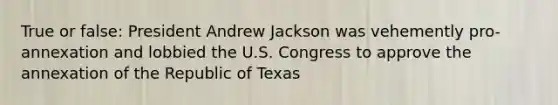 True or false: President Andrew Jackson was vehemently pro-annexation and lobbied the U.S. Congress to approve the annexation of the Republic of Texas