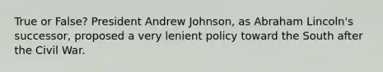 True or False? President Andrew Johnson, as <a href='https://www.questionai.com/knowledge/kdhEeg3XpP-abraham-lincoln' class='anchor-knowledge'>abraham lincoln</a>'s successor, proposed a very lenient policy toward the South after the Civil War.