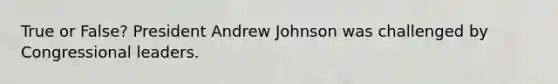 True or False? President Andrew Johnson was challenged by Congressional leaders.