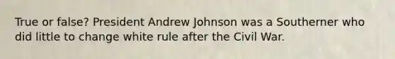 True or false? President Andrew Johnson was a Southerner who did little to change white rule after the Civil War.