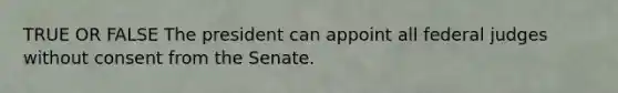 TRUE OR FALSE The president can appoint all federal judges without consent from the Senate.