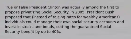 True or False President Clinton was actually among the first to propose privatizing Social Security. In 2005, President Bush proposed that (instead of raising rates for wealthy Americans) individuals could manage their own social security accounts and invest in stocks and bonds, cutting the guaranteed Social Security benefit by up to 40%.