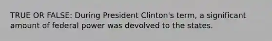 TRUE OR FALSE: During President Clinton's term, a significant amount of federal power was devolved to the states.