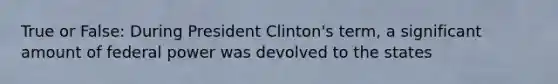 True or False: During President Clinton's term, a significant amount of federal power was devolved to the states