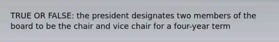 TRUE OR FALSE: the president designates two members of the board to be the chair and vice chair for a four-year term