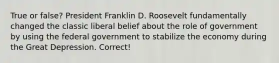 True or false? President Franklin D. Roosevelt fundamentally changed the classic liberal belief about the role of government by using the federal government to stabilize the economy during the Great Depression. Correct!