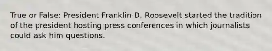 True or False: President Franklin D. Roosevelt started the tradition of the president hosting press conferences in which journalists could ask him questions.