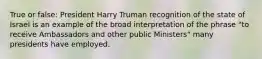 True or false: President Harry Truman recognition of the state of Israel is an example of the broad interpretation of the phrase "to receive Ambassadors and other public Ministers" many presidents have employed.