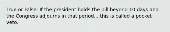 True or False: If the president holds the bill beyond 10 days and the Congress adjourns in that period... this is called a pocket veto.