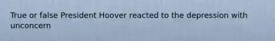 True or false President Hoover reacted to the depression with unconcern