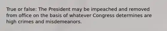 True or false: The President may be impeached and removed from office on the basis of whatever Congress determines are high crimes and misdemeanors.