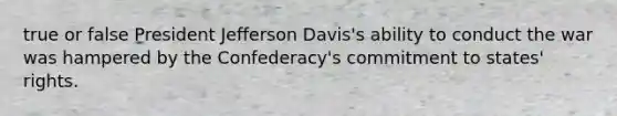 true or false President Jefferson Davis's ability to conduct the war was hampered by the Confederacy's commitment to states' rights.