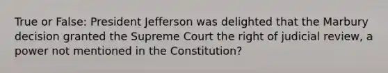 True or False: President Jefferson was delighted that the Marbury decision granted the Supreme Court the right of judicial review, a power not mentioned in the Constitution?