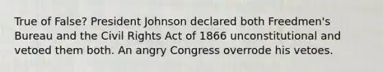 True of False? President Johnson declared both Freedmen's Bureau and the Civil Rights Act of 1866 unconstitutional and vetoed them both. An angry Congress overrode his vetoes.