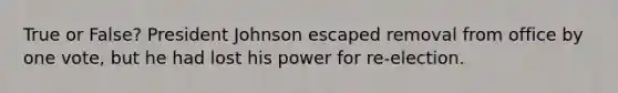 True or False? President Johnson escaped removal from office by one vote, but he had lost his power for re-election.