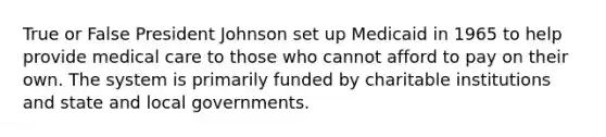 True or False President Johnson set up Medicaid in 1965 to help provide medical care to those who cannot afford to pay on their own. The system is primarily funded by charitable institutions and state and local governments.