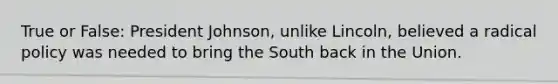 True or False: President Johnson, unlike Lincoln, believed a radical policy was needed to bring the South back in the Union.