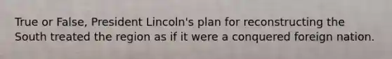 True or False, President Lincoln's plan for reconstructing the South treated the region as if it were a conquered foreign nation.