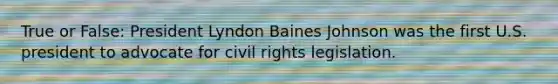 True or False: President Lyndon Baines Johnson was the first U.S. president to advocate for civil rights legislation.