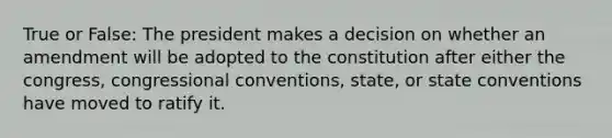 True or False: The president makes a decision on whether an amendment will be adopted to the constitution after either the congress, congressional conventions, state, or state conventions have moved to ratify it.