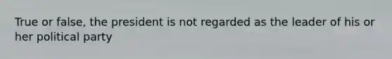 True or false, the president is not regarded as the leader of his or her political party