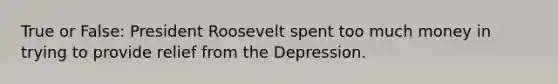 True or False: President Roosevelt spent too much money in trying to provide relief from the Depression.