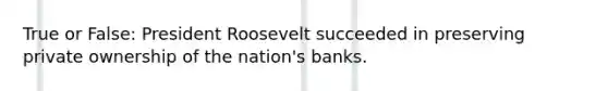 True or False: President Roosevelt succeeded in preserving private ownership of the nation's banks.