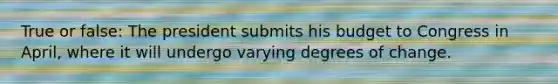 True or false: The president submits his budget to Congress in April, where it will undergo varying degrees of change.