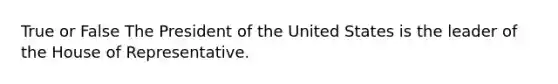 True or False The President of the United States is the leader of the House of Representative.