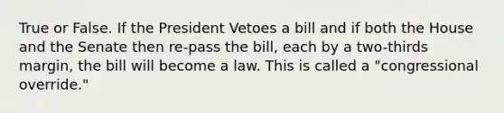 True or False. If the President Vetoes a bill and if both the House and the Senate then re-pass the bill, each by a two-thirds margin, the bill will become a law. This is called a "congressional override."