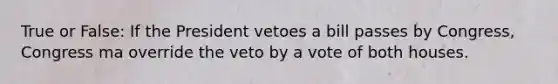 True or False: If the President vetoes a bill passes by Congress, Congress ma override the veto by a vote of both houses.